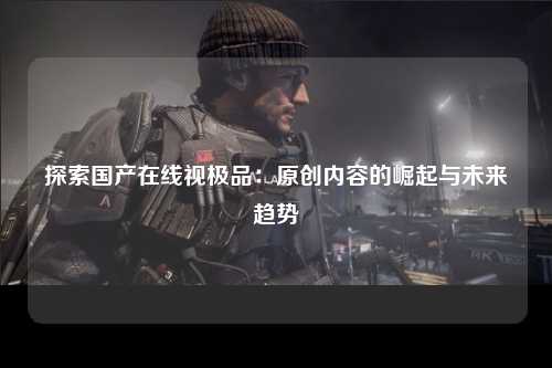 探索国产在线视极品：原创内容的崛起与未来趋势