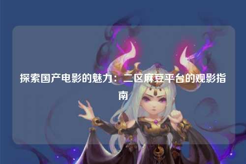 探索国产电影的魅力：二区麻豆平台的观影指南