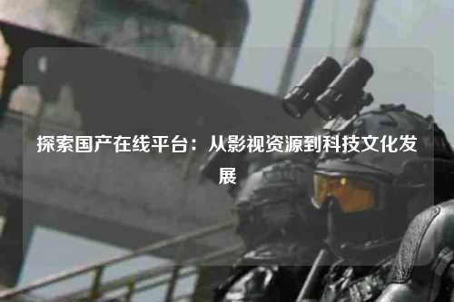 探索国产在线平台：从影视资源到科技文化发展