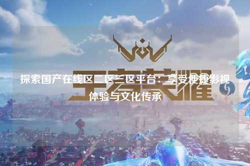 探索国产在线区二区三区平台：享受便捷影视体验与文化传承
