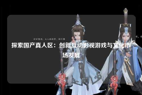 探索国产真人区：创新互动影视游戏与文化市场发展