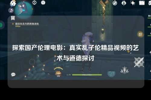 探索国产伦理电影：真实乱子伦精品视频的艺术与道德探讨
