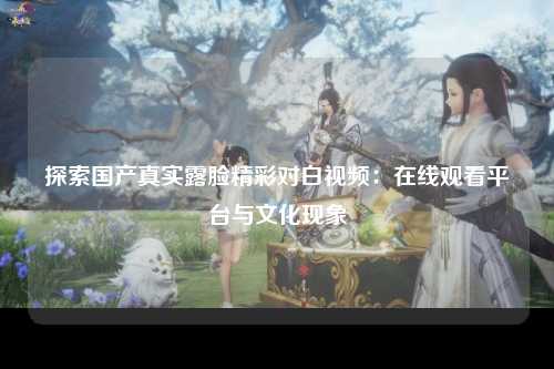 探索国产真实露脸精彩对白视频：在线观看平台与文化现象