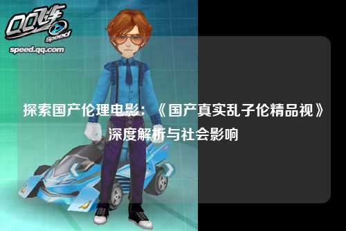 探索国产伦理电影：《国产真实乱子伦精品视》深度解析与社会影响
