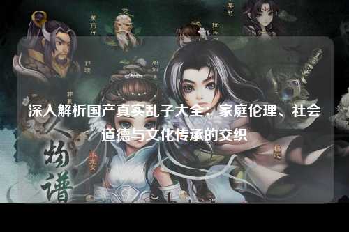 深入解析国产真实乱子大全：家庭伦理、社会道德与文化传承的交织