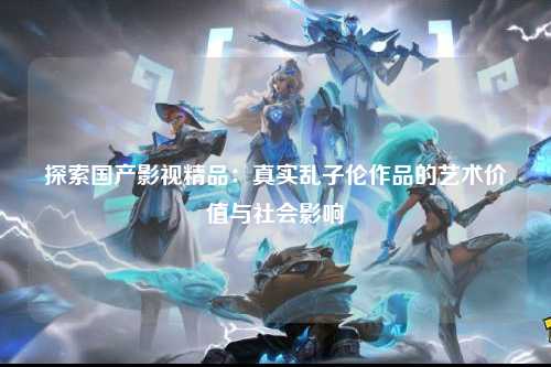 探索国产影视精品：真实乱子伦作品的艺术价值与社会影响