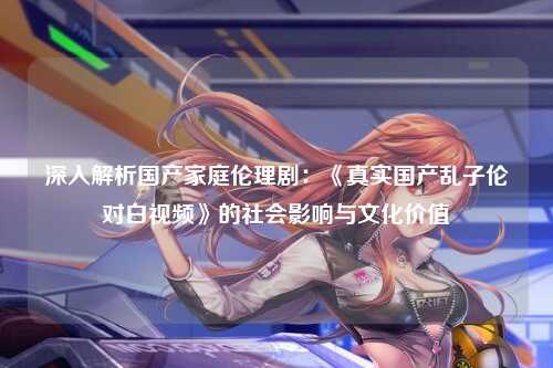 深入解析国产家庭伦理剧：《真实国产乱子伦对白视频》的社会影响与文化价值