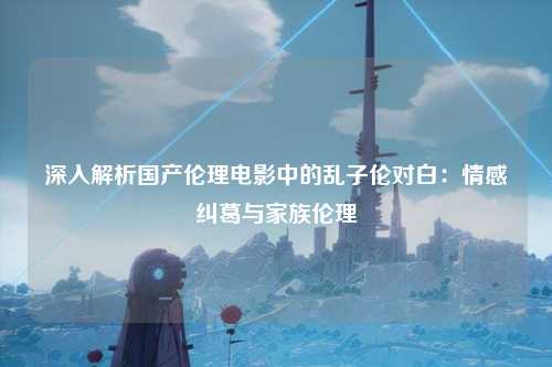 深入解析国产伦理电影中的乱子伦对白：情感纠葛与家族伦理