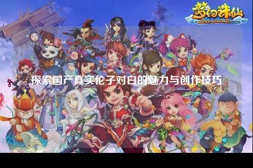 探索国产真实伦子对白的魅力与创作技巧
