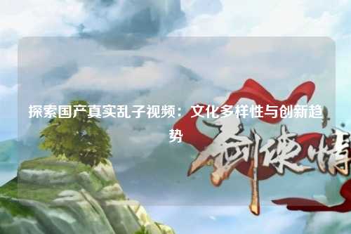 探索国产真实乱子视频：文化多样性与创新趋势