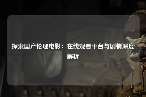 探索国产伦理电影：在线观看平台与剧情深度解析