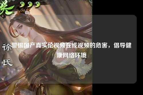 警惕国产真实伦视频在线视频的危害，倡导健康网络环境