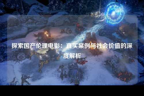 探索国产伦理电影：真实案例与社会价值的深度解析