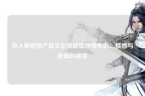 深入解析国产真实伦理剧情露脸电影：情感与道德的碰撞
