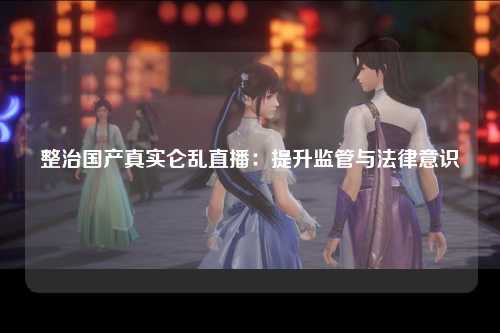 整治国产真实仑乱直播：提升监管与法律意识