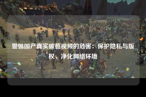 警惕国产真实破苞视频的危害：保护隐私与版权，净化网络环境