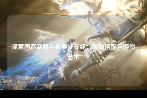 探索国产制服丝袜美女在线：时尚搭配与摄影艺术