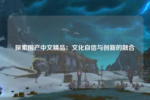 探索国产中文精品：文化自信与创新的融合