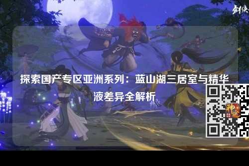 探索国产专区亚洲系列：蓝山湖三居室与精华液差异全解析