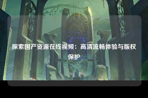 探索国产资源在线视频：高清流畅体验与版权保护