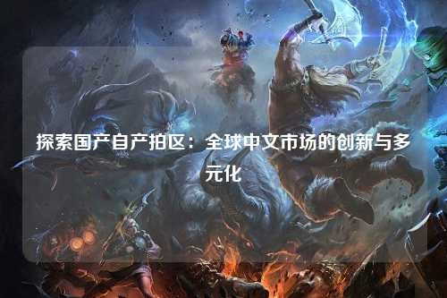 探索国产自产拍区：全球中文市场的创新与多元化