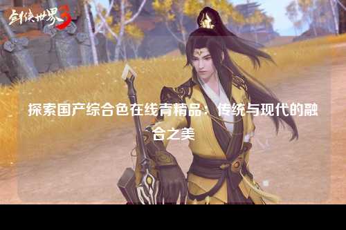 探索国产综合色在线青精品：传统与现代的融合之美