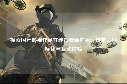 探索国产影视作品在线观看新趋势：技术、国际化与互动体验