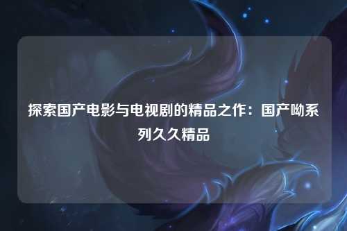 探索国产电影与电视剧的精品之作：国产呦系列久久精品