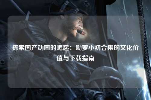 探索国产动画的崛起：呦萝小初合集的文化价值与下载指南