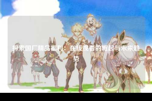 探索国厂精品福利：在线观看的崛起与未来趋势