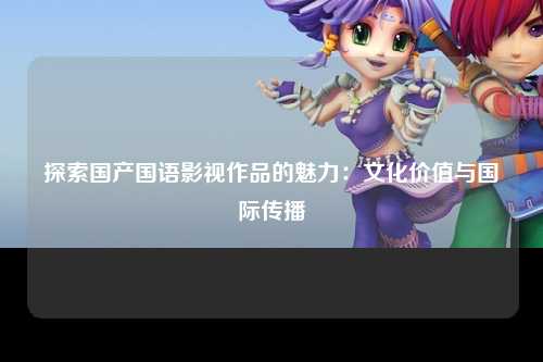 探索国产国语影视作品的魅力：文化价值与国际传播