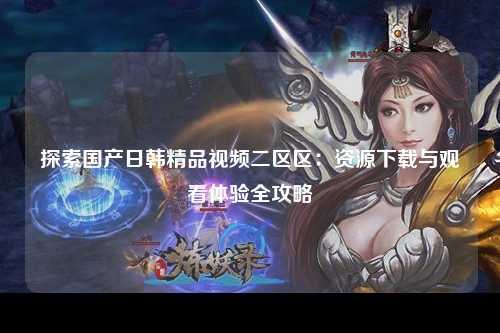 探索国产日韩精品视频二区区：资源下载与观看体验全攻略