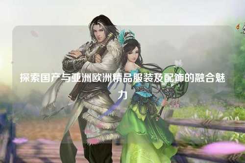 探索国产与亚洲欧洲精品服装及配饰的融合魅力