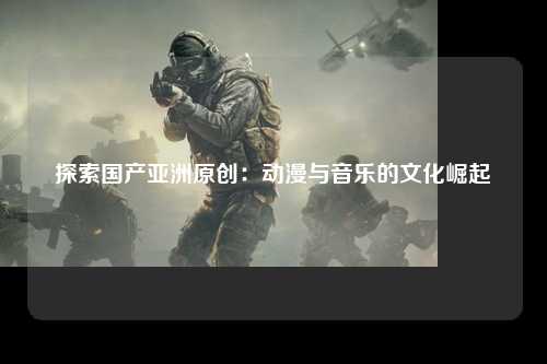 探索国产亚洲原创：动漫与音乐的文化崛起