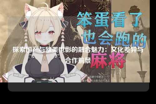 探索国产与欧美电影的融合魅力：文化差异与合作前景